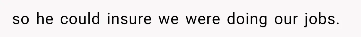 so he could insure we were doing our jobs.