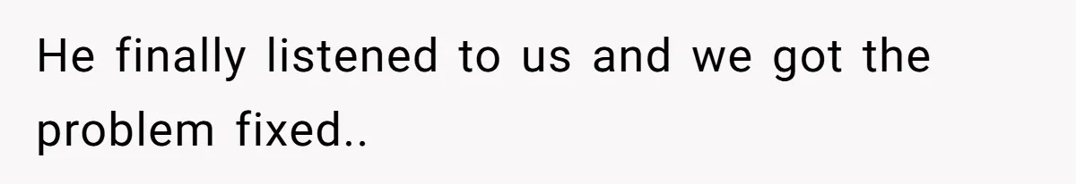 He finally listened to us and we got the problem fixed..