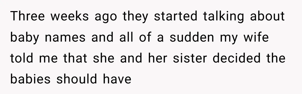Three weeks ago they started talking about baby names and all of a sudden my wife told me that she and her sister decided the babies should have