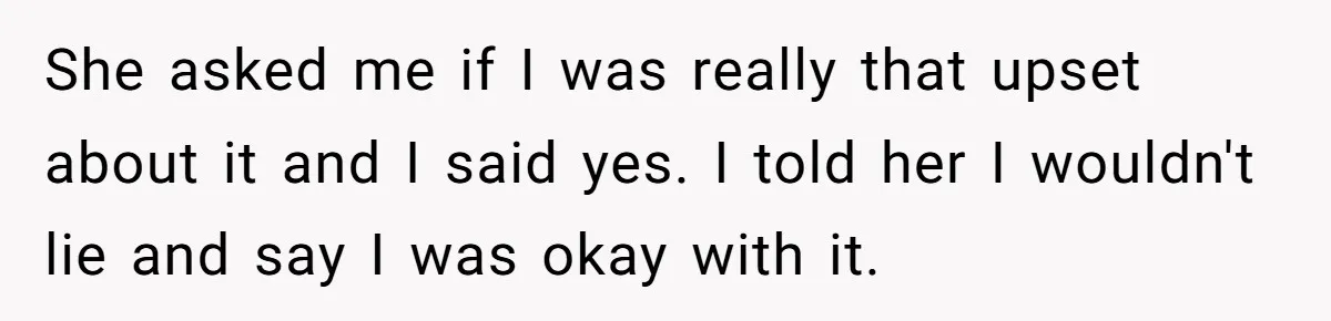 She asked me if I was really that upset about it and I said yes. I told her I wouldn't lie and say I was okay with it.