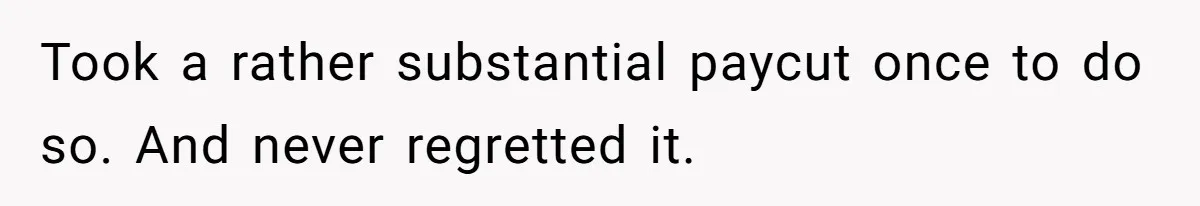 Took a rather substantial paycut once to do so. And never regretted it.