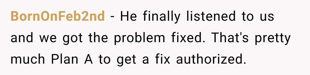 BornOnFeb2nd − He finally listened to us and we got the problem fixed. That's pretty much Plan A to get a fix authorized.