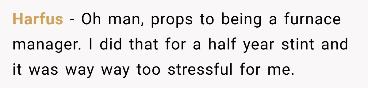 Harfus − Oh man, props to being a furnace manager. I did that for a half year stint and it was way way too stressful for me.