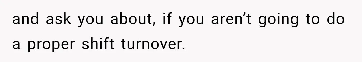and ask you about, if you aren’t going to do a proper shift turnover.