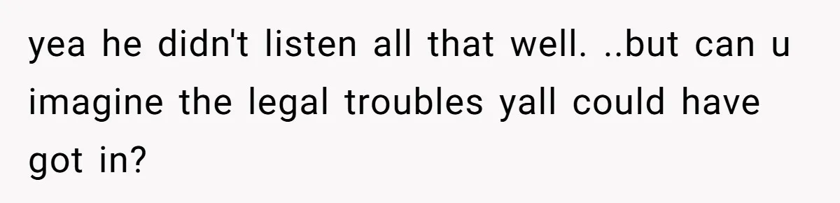 yea he didn't listen all that well. ..but can u imagine the legal troubles yall could have got in?