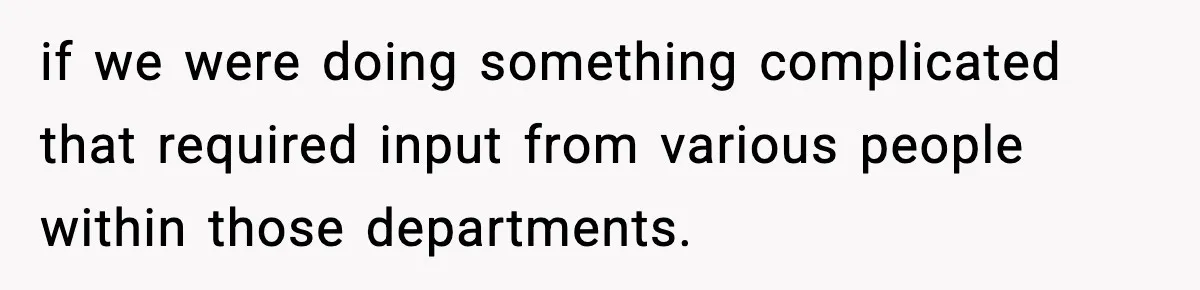 if we were doing something complicated that required input from various people within those departments.