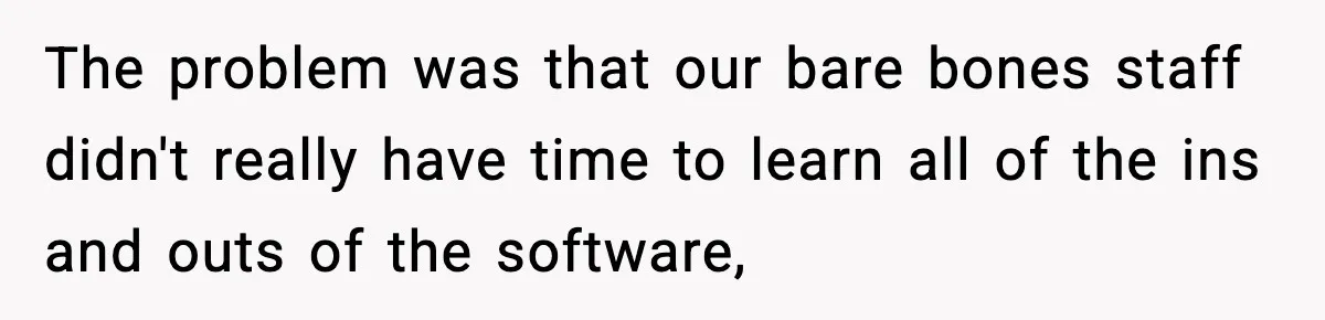 The problem was that our bare bones staff didn't really have time to learn all of the ins and outs of the software,