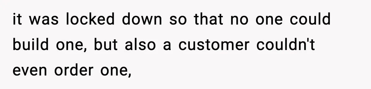 it was locked down so that no one could build one, but also a customer couldn't even order one,
