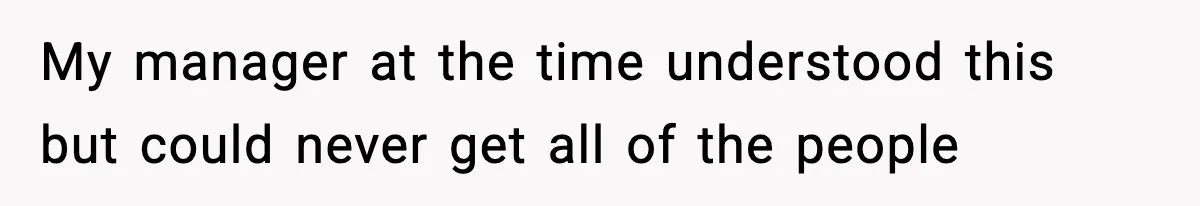 My manager at the time understood this but could never get all of the people