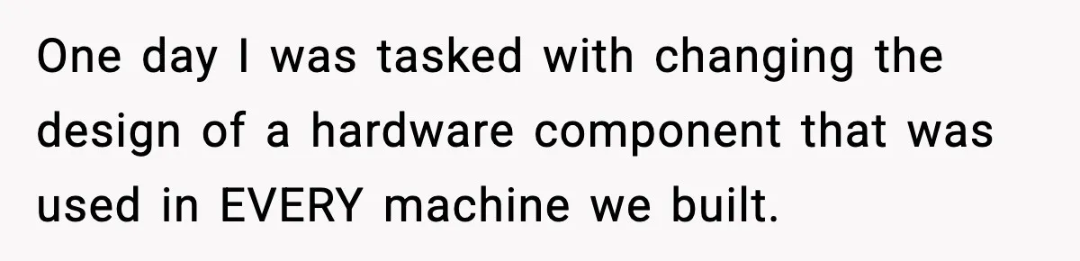 One day I was tasked with changing the design of a hardware component that was used in EVERY machine we built.