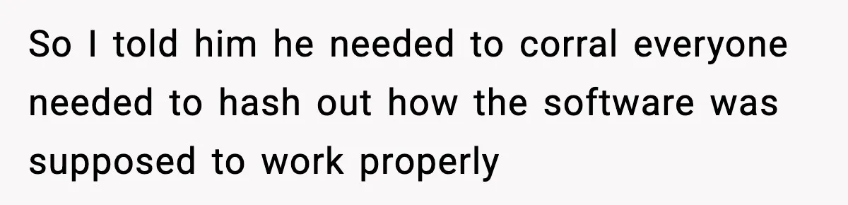 So I told him he needed to corral everyone needed to hash out how the software was supposed to work properly