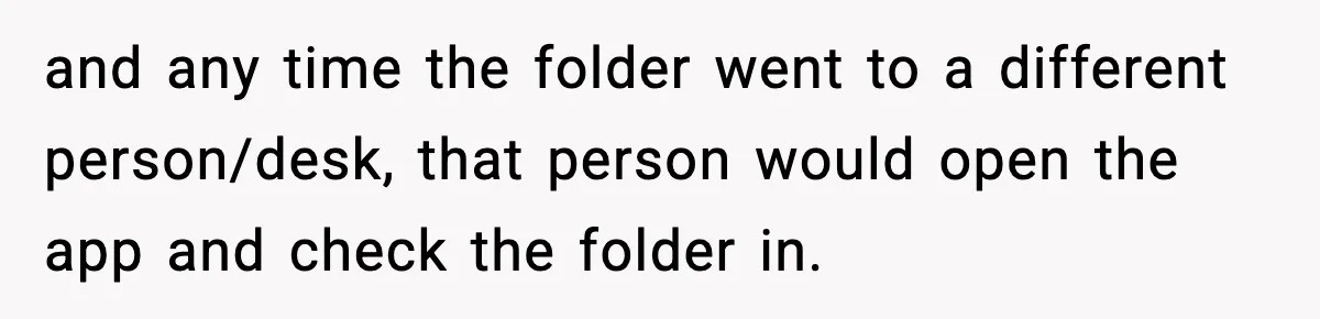 and any time the folder went to a different person/desk, that person would open the app and check the folder in.
