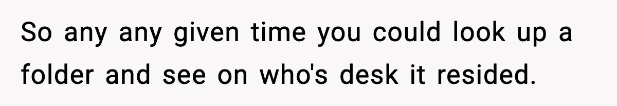 So any any given time you could look up a folder and see on who's desk it resided.