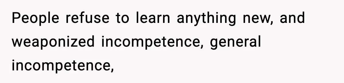 People refuse to learn anything new, and weaponized incompetence, general incompetence,