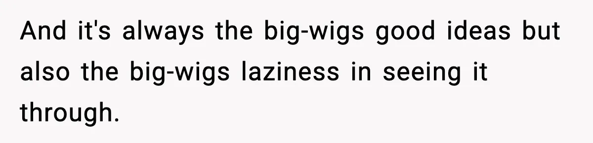 And it's always the big-wigs good ideas but also the big-wigs laziness in seeing it through.