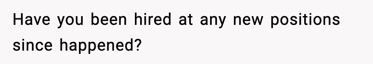 Have you been hired at any new positions since happened?