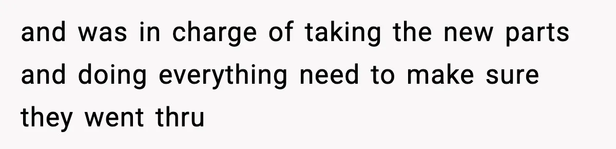 and was in charge of taking the new parts and doing everything need to make sure they went thru