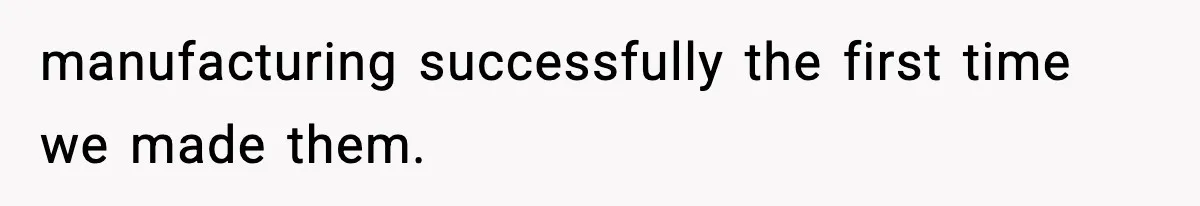 manufacturing successfully the first time we made them.