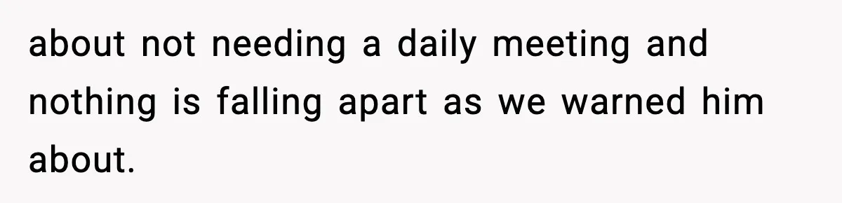 about not needing a daily meeting and nothing is falling apart as we warned him about.