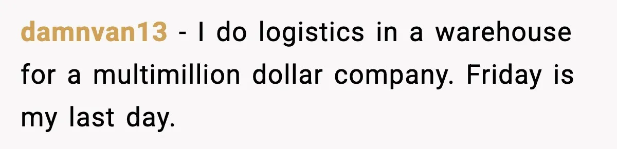 damnvan13 − I do logistics in a warehouse for a multimillion dollar company. Friday is my last day.