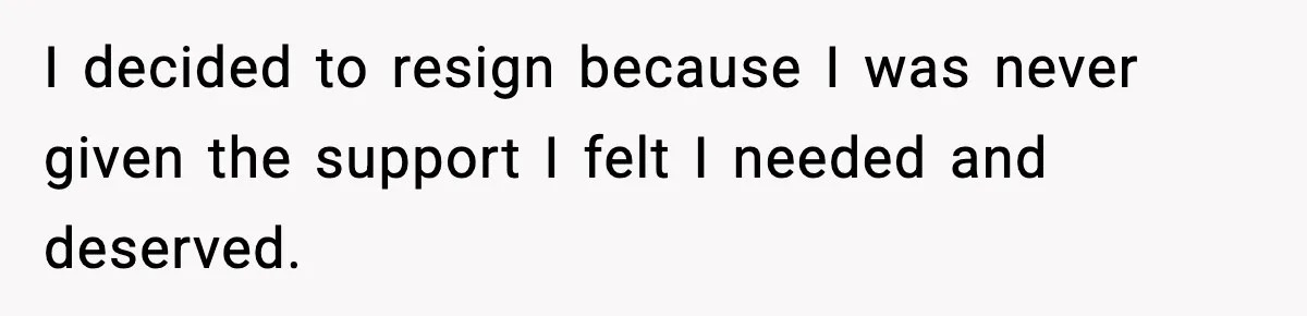 I decided to resign because I was never given the support I felt I needed and deserved.