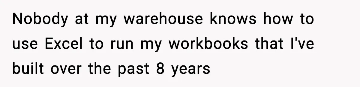 Nobody at my warehouse knows how to use Excel to run my workbooks that I've built over the past 8 years