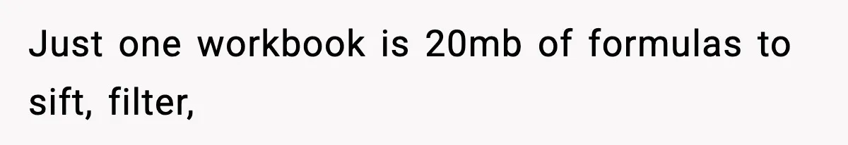 Just one workbook is 20mb of formulas to sift, filter,