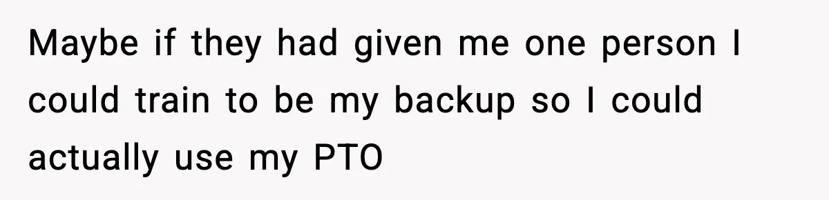 Maybe if they had given me one person I could train to be my backup so I could actually use my PTO