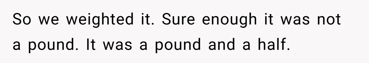 So we weighted it. Sure enough it was not a pound. It was a pound and a half.