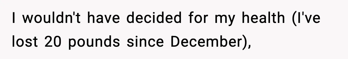 I wouldn't have decided for my health (I've lost 20 pounds since December),