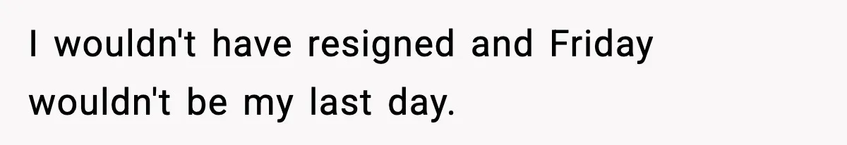 I wouldn't have resigned and Friday wouldn't be my last day.