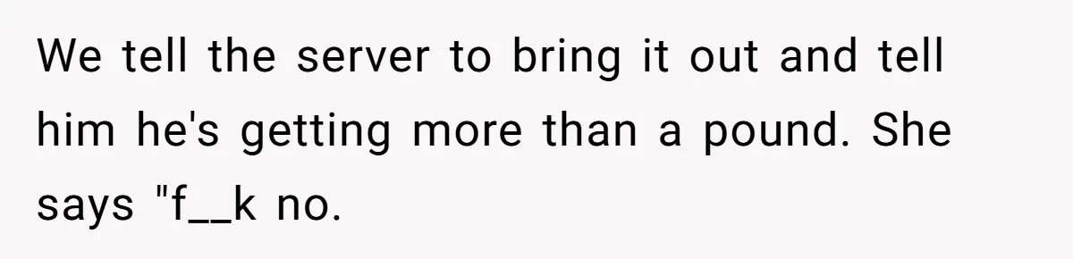 We tell the server to bring it out and tell him he's getting more than a pound. She says "f__k no.