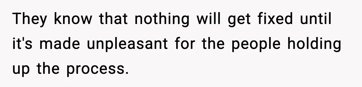 They know that nothing will get fixed until it's made unpleasant for the people holding up the process.