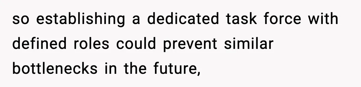 so establishing a dedicated task force with defined roles could prevent similar bottlenecks in the future,