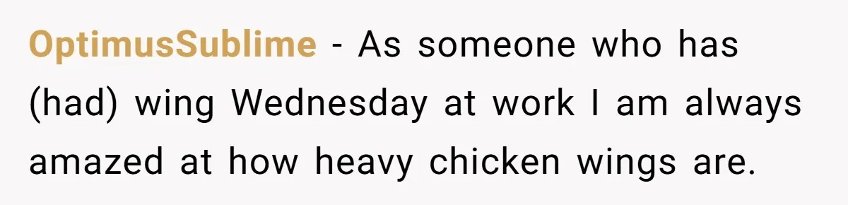 OptimusSublime − As someone who has (had) wing Wednesday at work I am always amazed at how heavy chicken wings are.