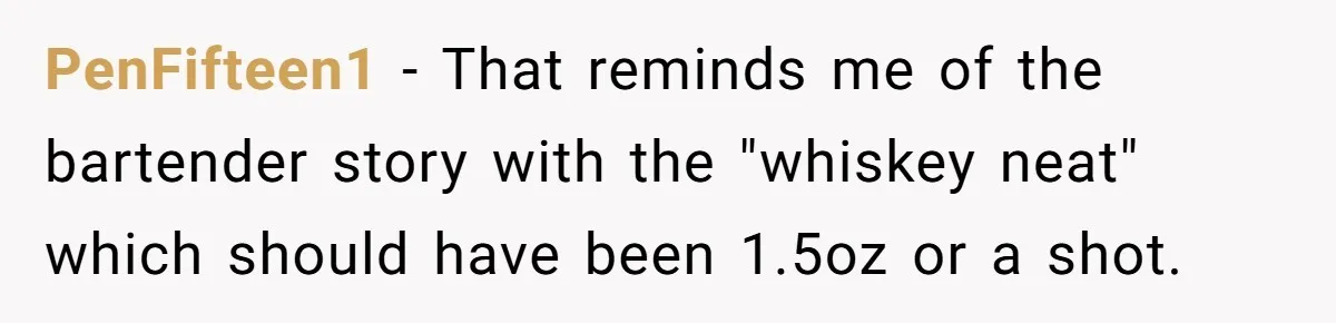 PenFifteen1 − That reminds me of the bartender story with the "whiskey neat" which should have been 1.5oz or a shot.