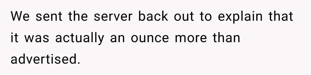 We sent the server back out to explain that it was actually an ounce more than advertised.