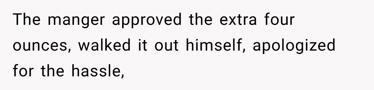 The manger approved the extra four ounces, walked it out himself, apologized for the hassle,