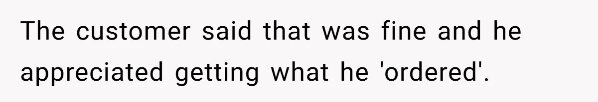The customer said that was fine and he appreciated getting what he 'ordered'.