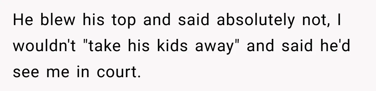 He blew his top and said absolutely not, I wouldn't "take his kids away" and said he'd see me in court.