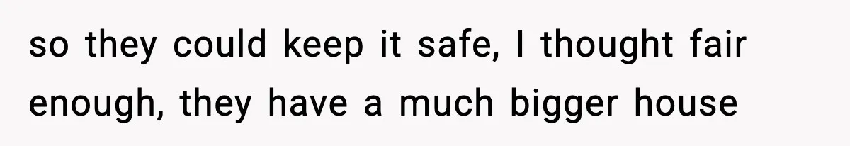 so they could keep it safe, I thought fair enough, they have a much bigger house