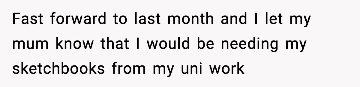 Fast forward to last month and I let my mum know that I would be needing my sketchbooks from my uni work