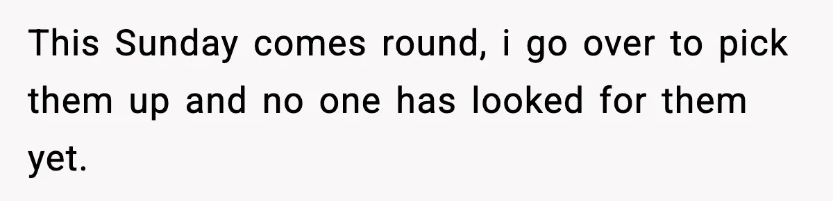 This Sunday comes round, i go over to pick them up and no one has looked for them yet.