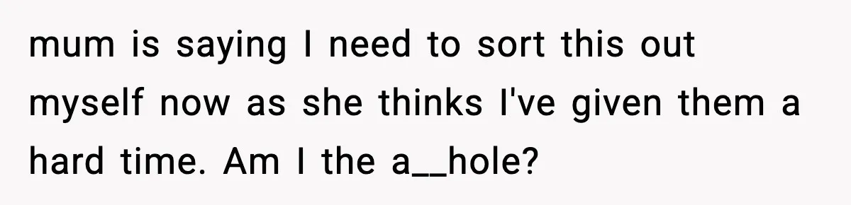 mum is saying I need to sort this out myself now as she thinks I've given them a hard time. Am I the a__hole?