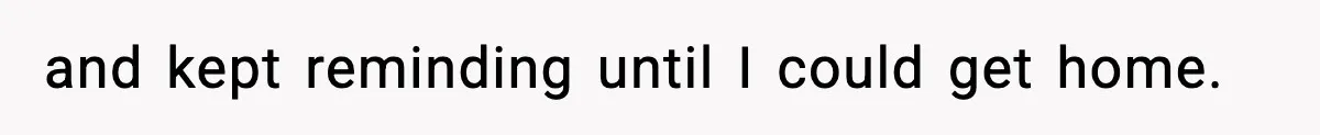 and kept reminding until I could get home.