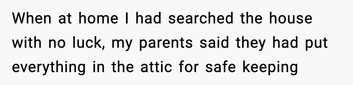 When at home I had searched the house with no luck, my parents said they had put everything in the attic for safe keeping