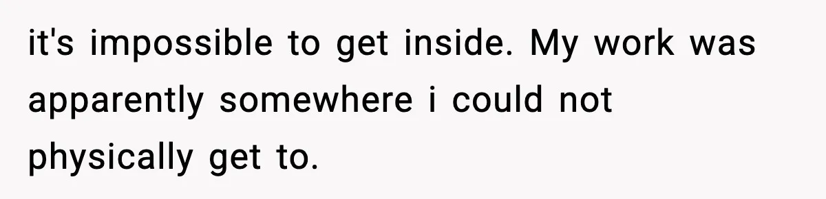 it's impossible to get inside. My work was apparently somewhere i could not physically get to.