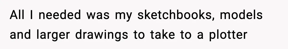 All I needed was my sketchbooks, models and larger drawings to take to a plotter