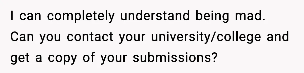 I can completely understand being mad. Can you contact your university/college and get a copy of your submissions?