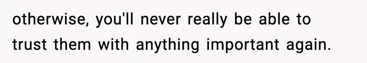 otherwise, you'll never really be able to trust them with anything important again.